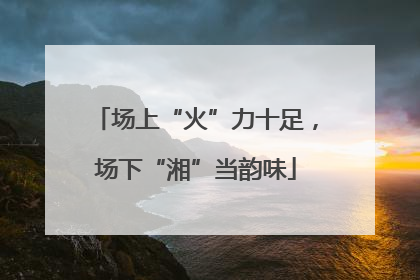 场上“火”力十足，场下“湘”当韵味