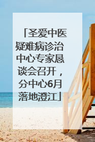 圣爱中医疑难病诊治中心专家恳谈会召开，分中心6月落地澄江