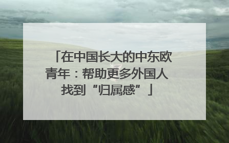 在中国长大的中东欧青年：帮助更多外国人找到“归属感”