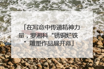 在写意中传递精神力量，罗湘科“锈铜烂铁”雕塑作品展开幕