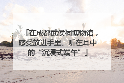 在成都武侯祠博物馆，感受放进手里、听在耳中的“沉浸式端午”