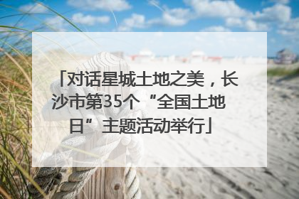 对话星城土地之美，长沙市第35个“全国土地日”主题活动举行