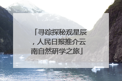 寻踪探秘观星辰，人民日报推介云南自然研学之旅