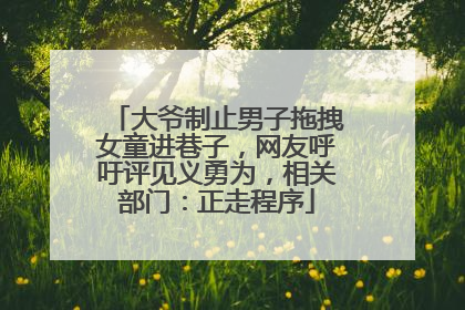 大爷制止男子拖拽女童进巷子，网友呼吁评见义勇为，相关部门：正走程序