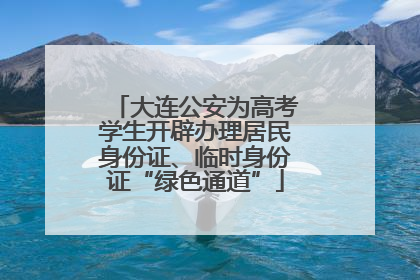 大连公安为高考学生开辟办理居民身份证、临时身份证“绿色通道”