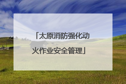 太原消防强化动火作业安全管理