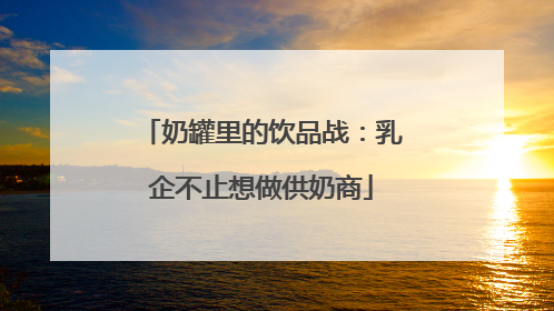 奶罐里的饮品战：乳企不止想做供奶商