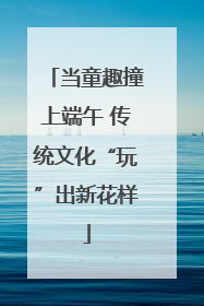 当童趣撞上端午 传统文化“玩”出新花样