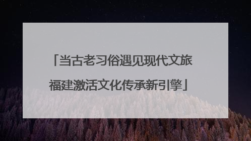 当古老习俗遇见现代文旅 福建激活文化传承新引擎