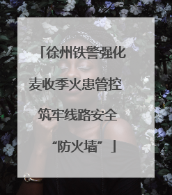 徐州铁警强化麦收季火患管控 筑牢线路安全“防火墙”