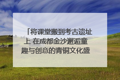 将课堂搬到考古遗址上 在成都金沙邂逅童趣与创意的青铜文化盛宴｜文化中国行