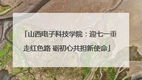 山西电子科技学院：迎七一重走红色路 砺初心共担新使命