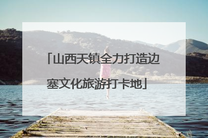山西天镇全力打造边塞文化旅游打卡地