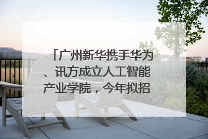 广州新华携手华为、讯方成立人工智能产业学院，今年拟招生150人