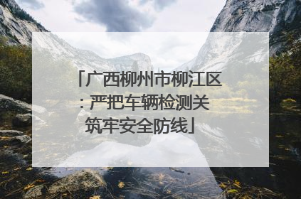 广西柳州市柳江区：严把车辆检测关 筑牢安全防线