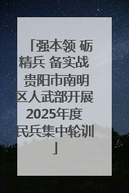 强本领 砺精兵 备实战 贵阳市南明区人武部开展2025年度民兵集中轮训