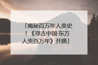揭秘百万年人类史！《寻古中国·东方人类百万年》开播
