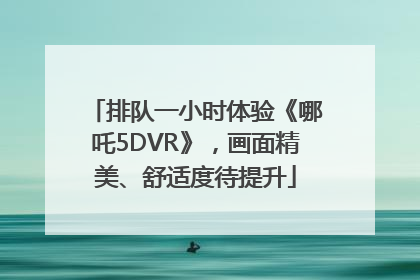 排队一小时体验《哪吒5DVR》，画面精美、舒适度待提升