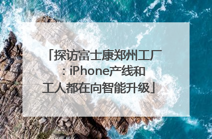 探访富士康郑州工厂：iPhone产线和工人都在向智能升级