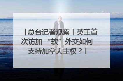 总台记者观察丨英王首次访加 “软”外交如何支持加拿大主权？