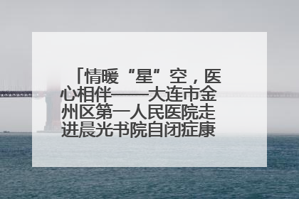 情暖“星”空，医心相伴——大连市金州区第一人民医院走进晨光书院自闭症康复服务中心