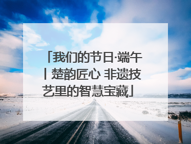 我们的节日·端午丨楚韵匠心 非遗技艺里的智慧宝藏