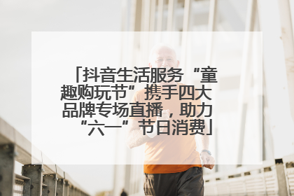 抖音生活服务“童趣购玩节”携手四大品牌专场直播，助力“六一”节日消费