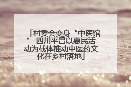 村委会变身“中医馆” 四川平昌以惠民活动为载体推动中医药文化在乡村落地