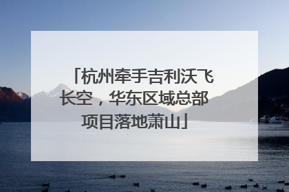 杭州牵手吉利沃飞长空，华东区域总部项目落地萧山
