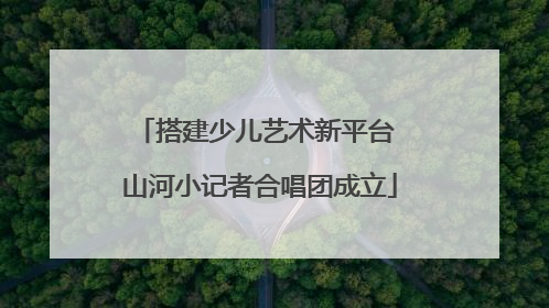 搭建少儿艺术新平台 山河小记者合唱团成立