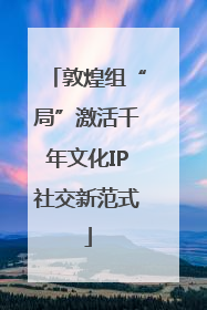 敦煌组“局”激活千年文化IP社交新范式
