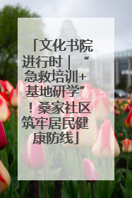 文化书院进行时｜“急救培训+基地研学”！桑家社区筑牢居民健康防线