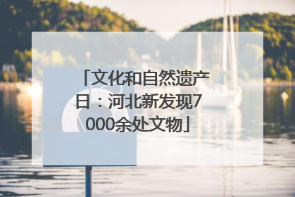 文化和自然遗产日：河北新发现7000余处文物