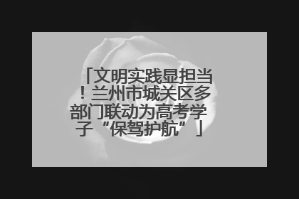 文明实践显担当！兰州市城关区多部门联动为高考学子“保驾护航”