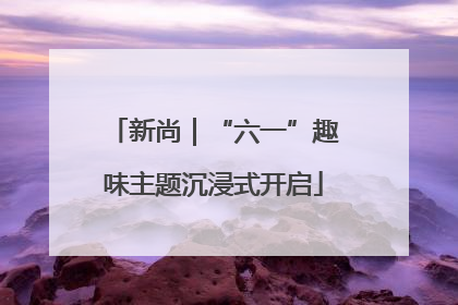 新尚｜“六一”趣味主题沉浸式开启