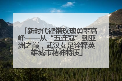 新时代铿锵玫瑰勇攀高峰——从“五连冠”到亚洲之巅，武汉女足诠释英雄城市精神特质