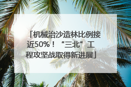 机械治沙造林比例接近50%！“三北”工程攻坚战取得新进展