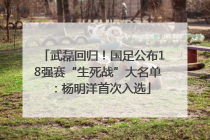 武磊回归！国足公布18强赛“生死战”大名单：杨明洋首次入选