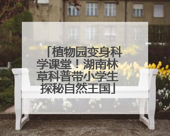 植物园变身科学课堂！湖南林草科普带小学生探秘自然王国