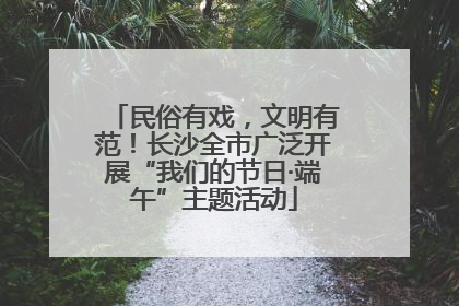 民俗有戏，文明有范！长沙全市广泛开展“我们的节日·端午”主题活动