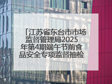 江苏省东台市市场监督管理局2025年第4期端午节前食品安全专项监督抽检信息通告