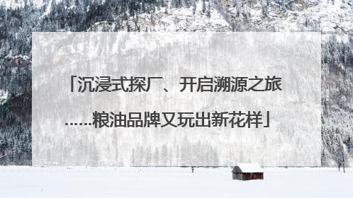 沉浸式探厂、开启溯源之旅……粮油品牌又玩出新花样