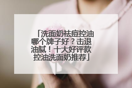 洗面奶祛痘控油哪个牌子好？击退油腻！十大好评款控油洗面奶推荐
