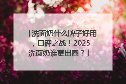 洗面奶什么牌子好用，口碑之战！2025洗面奶谁更出圈？