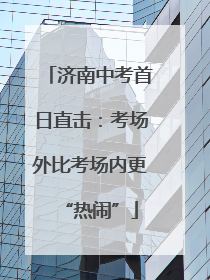 济南中考首日直击：考场外比考场内更“热闹”