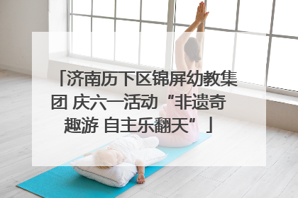 济南历下区锦屏幼教集团 庆六一活动“非遗奇趣游 自主乐翻天”