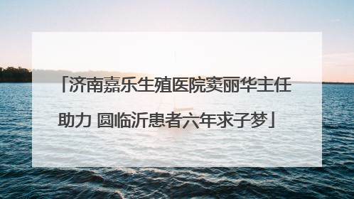 济南嘉乐生殖医院窦丽华主任助力 圆临沂患者六年求子梦