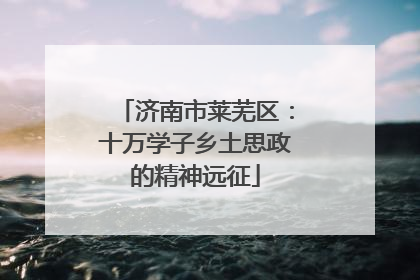 济南市莱芜区：十万学子乡土思政的精神远征