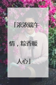 浓浓端午情，粽香暖人心
