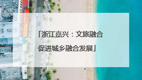 浙江嘉兴：文旅融合促进城乡融合发展